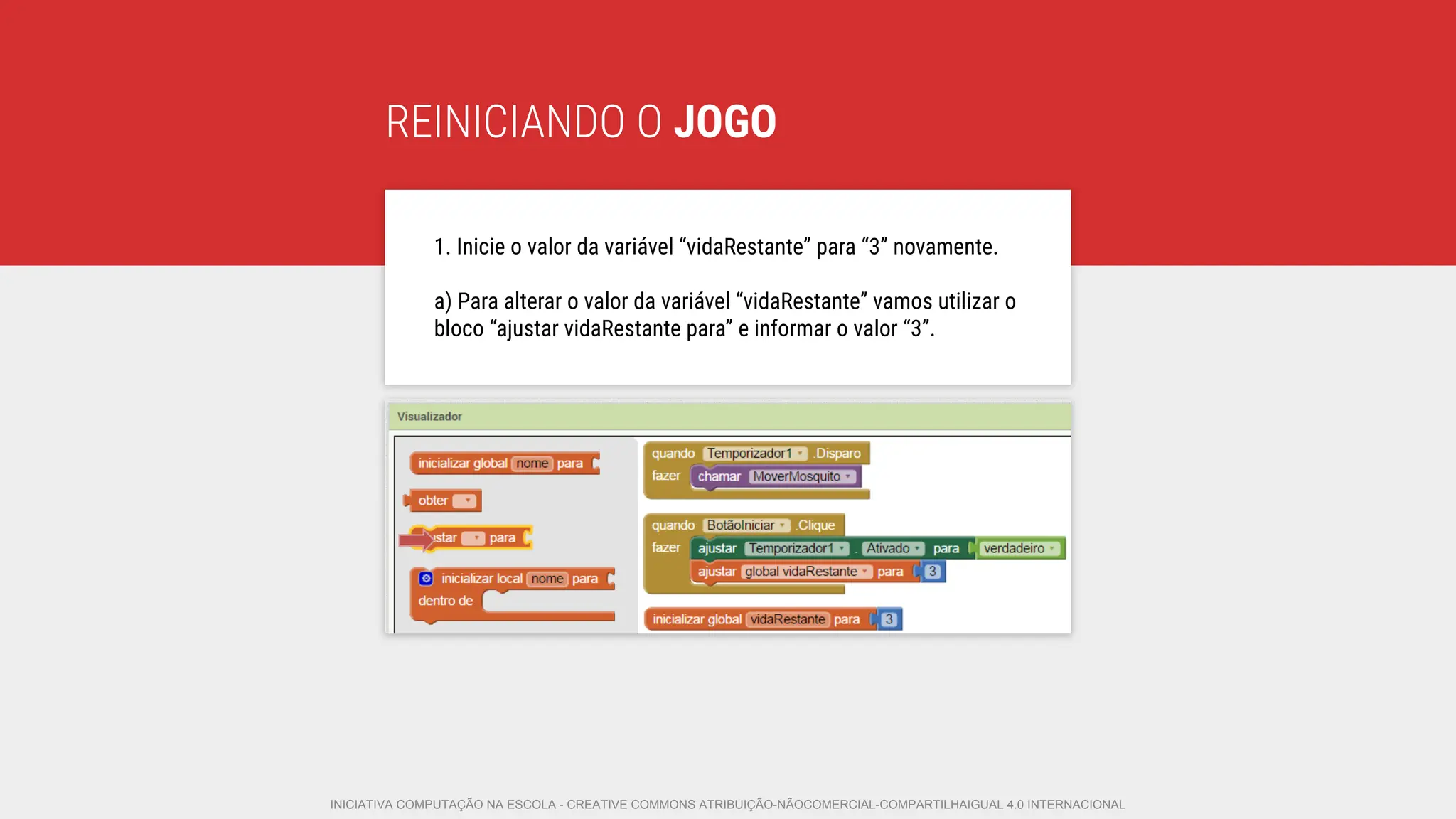 REINICIANDO O JOGO
1. Inicie o valor da variável “vidaRestante” para “3” novamente.
a) Para alterar o valor da variável “vidaRestante” vamos utilizar o
bloco “ajustar vidaRestante para” e informar o valor “3”.
INICIATIVA COMPUTAÇÃO NA ESCOLA - CREATIVE COMMONS ATRIBUIÇÃO-NÃOCOMERCIAL-COMPARTILHAIGUAL 4.0 INTERNACIONAL
 