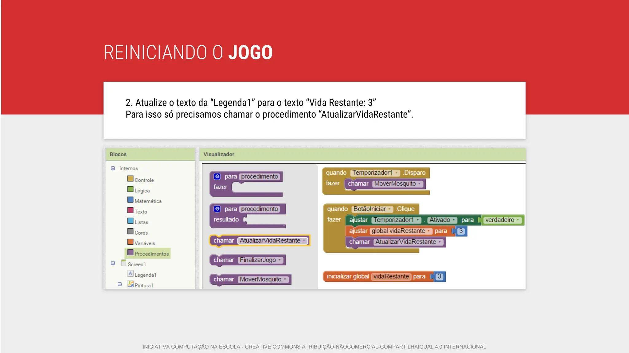 REINICIANDO O JOGO
2. Atualize o texto da “Legenda1” para o texto “Vida Restante: 3”
Para isso só precisamos chamar o procedimento “AtualizarVidaRestante”.
INICIATIVA COMPUTAÇÃO NA ESCOLA - CREATIVE COMMONS ATRIBUIÇÃO-NÃOCOMERCIAL-COMPARTILHAIGUAL 4.0 INTERNACIONAL
 