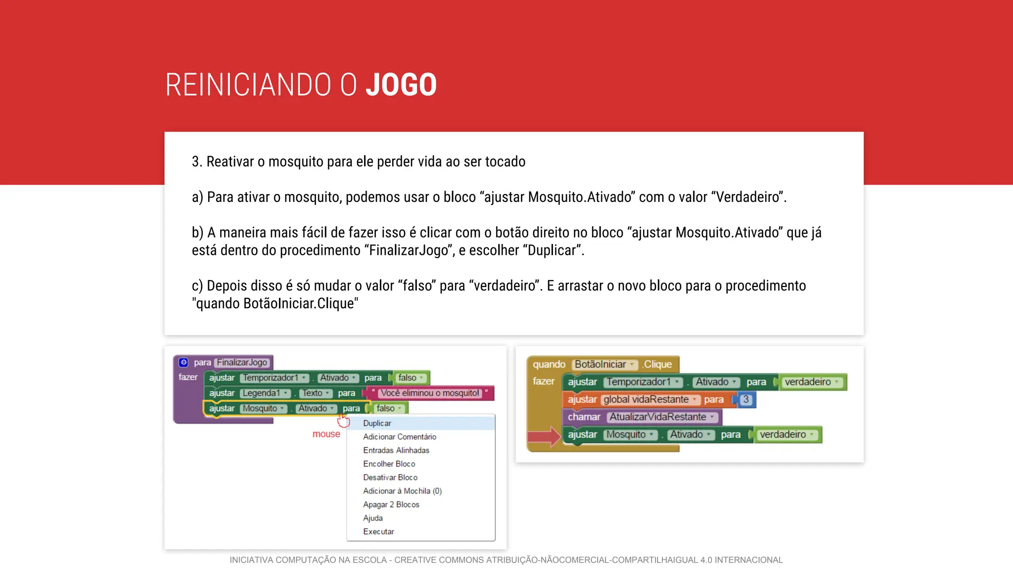 REINICIANDO O JOGO
3. Reativar o mosquito para ele perder vida ao ser tocado
a) Para ativar o mosquito, podemos usar o bloco “ajustar Mosquito.Ativado” com o valor “Verdadeiro”.
b) A maneira mais fácil de fazer isso é clicar com o botão direito no bloco “ajustar Mosquito.Ativado” que já
está dentro do procedimento “FinalizarJogo”, e escolher “Duplicar”.
c) Depois disso é só mudar o valor “falso” para “verdadeiro”. E arrastar o novo bloco para o procedimento
"quando BotãoIniciar.Clique"
INICIATIVA COMPUTAÇÃO NA ESCOLA - CREATIVE COMMONS ATRIBUIÇÃO-NÃOCOMERCIAL-COMPARTILHAIGUAL 4.0 INTERNACIONAL
 