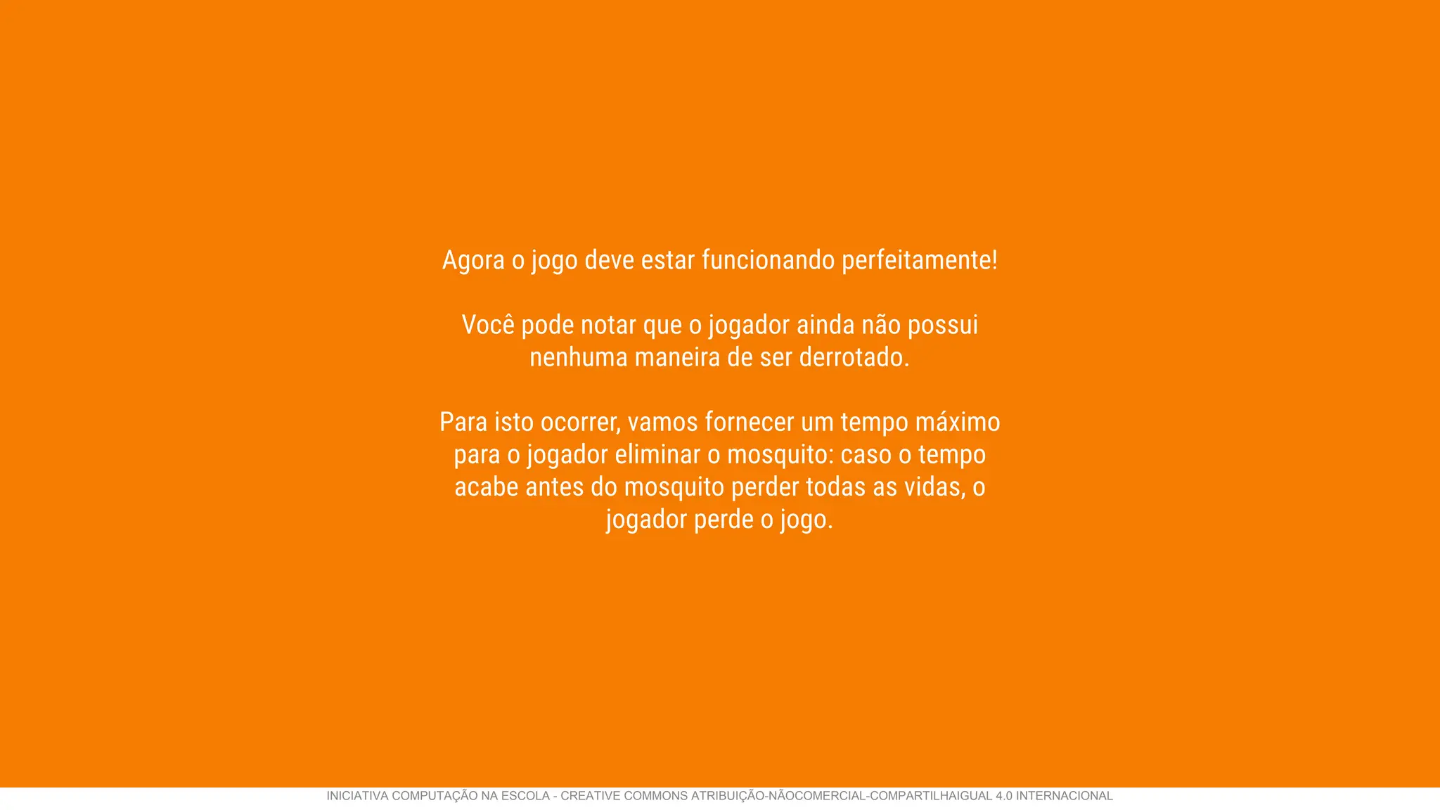 Agora o jogo deve estar funcionando perfeitamente!
Você pode notar que o jogador ainda não possui
nenhuma maneira de ser derrotado.
Para isto ocorrer, vamos fornecer um tempo máximo
para o jogador eliminar o mosquito: caso o tempo
acabe antes do mosquito perder todas as vidas, o
jogador perde o jogo.
INICIATIVA COMPUTAÇÃO NA ESCOLA - CREATIVE COMMONS ATRIBUIÇÃO-NÃOCOMERCIAL-COMPARTILHAIGUAL 4.0 INTERNACIONAL
 