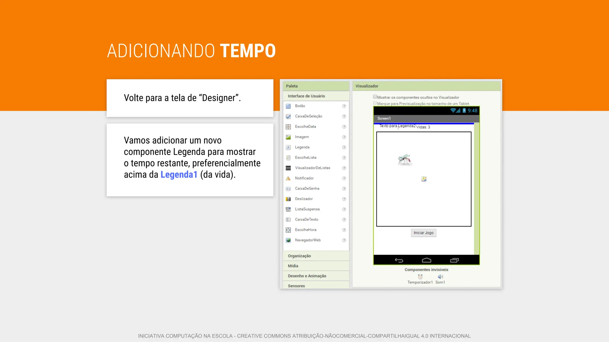 ADICIONANDO TEMPO
Volte para a tela de “Designer”.
Vamos adicionar um novo
componente Legenda para mostrar
o tempo restante, preferencialmente
acima da Legenda1 (da vida).
INICIATIVA COMPUTAÇÃO NA ESCOLA - CREATIVE COMMONS ATRIBUIÇÃO-NÃOCOMERCIAL-COMPARTILHAIGUAL 4.0 INTERNACIONAL
 