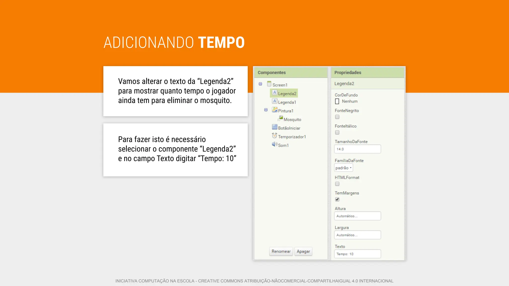 ADICIONANDO TEMPO
Vamos alterar o texto da “Legenda2”
para mostrar quanto tempo o jogador
ainda tem para eliminar o mosquito.
Para fazer isto é necessário
selecionar o componente “Legenda2”
e no campo Texto digitar “Tempo: 10”
INICIATIVA COMPUTAÇÃO NA ESCOLA - CREATIVE COMMONS ATRIBUIÇÃO-NÃOCOMERCIAL-COMPARTILHAIGUAL 4.0 INTERNACIONAL
 