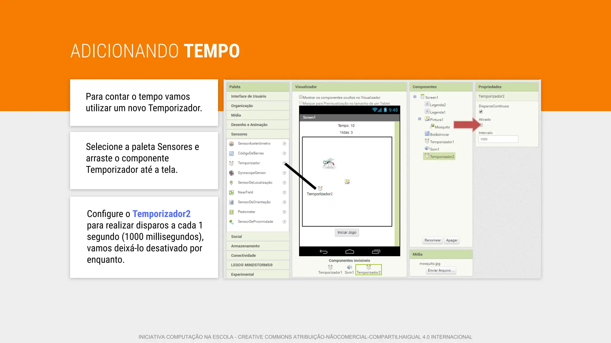 ADICIONANDO TEMPO
Para contar o tempo vamos
utilizar um novo Temporizador.
Selecione a paleta Sensores e
arraste o componente
Temporizador até a tela.
Conﬁgure o Temporizador2
para realizar disparos a cada 1
segundo (1000 millisegundos),
vamos deixá-lo desativado por
enquanto.
INICIATIVA COMPUTAÇÃO NA ESCOLA - CREATIVE COMMONS ATRIBUIÇÃO-NÃOCOMERCIAL-COMPARTILHAIGUAL 4.0 INTERNACIONAL
 