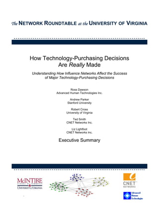 The NETWORK ROUNDTABLE at the UNIVERSITY OF                   VIRGINIA

……………………………………………………………


        How Technology-Purchasing Decisions
                 Are Really Made
        Understanding How Influence Networks Affect the Success
               of Major Technology-Purchasing Decisions


                               Ross Dawson
                      Advanced Human Technologies Inc.

                               Andrew Parker
                             Stanford University

                               Robert Cross
                            University of Virginia

                               Ted Smith
                            CNET Networks Inc.

                               Liz Lightfoot
                            CNET Networks Inc.

                       Executive Summary




……………………………………………………………



    .                         CONFIDENTIAL
 