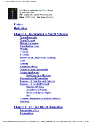 C++ Neural Networks and Fuzzy Logic - Table of Contents
C++ Neural Networks and Fuzzy Logic
by Valluru B. Rao
M&T Books, IDG Books Worldwide, Inc.
ISBN: 1558515526 Pub Date: 06/01/95
Preface
Dedication
Chapter 1—Introduction to Neural Networks
Neural Processing
Neural Network
Output of a Neuron
Cash Register Game
Weights
Training
Feedback
Supervised or Unsupervised Learning
Noise
Memory
Capsule of History
Neural Network Construction
Sample Applications
Qualifying for a Mortgage
Cooperation and Competition
Example—A Feed-Forward Network
Example—A Hopfield Network
Hamming Distance
Asynchronous Update
Binary and Bipolar Inputs
Bias
Another Example for the Hopfield Network
Summary
Chapter 2—C++ and Object Orientation
Introduction to C++
Encapsulation
file:///H:/edonkey/docs/c/(ebook-pdf)%20-%20mathe...ic/C++_Neural_Networks_and_Fuzzy_Logic/ewtoc.html (1 of 13) [21/11/02 21:56:36]
 