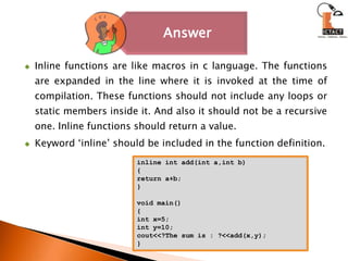 Inline functions are like macros in c language. The functions are expanded in the line where it is invoked at the time of compilation. These functions should not include any loops or static members inside it. And also it should not be a recursive one. Inline functions should return a value.Keyword ‘inline’ should be included in the function definition.inline int add(int a,int b){return a+b;}void main(){int x=5;int y=10;cout<<?The sum is : ?<<add(x,y);}