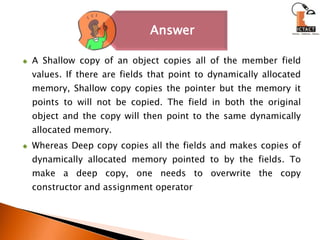 A Shallow copy of an object copies all of the member field values. If there are fields that point to dynamically allocated memory, Shallow copy copies the pointer but the memory it points to will not be copied. The field in both the original object and the copy will then point to the same dynamically allocated memory.Whereas Deep copy copies all the fields and makes copies of dynamically allocated memory pointed to by the fields. To make a deep copy, one needs to overwrite the copy constructor and assignment operator
