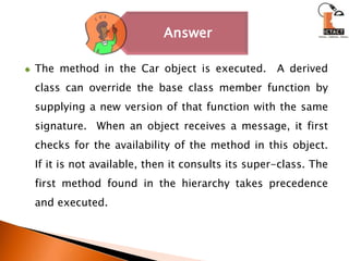 The method in the Car object is executed.  A derived class can override the base class member function by supplying a new version of that function with the same signature.  When an object receives a message, it first checks for the availability of the method in this object. If it is not available, then it consults its super-class. The first method found in the hierarchy takes precedence and executed. 