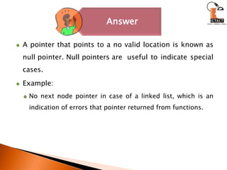 A pointer that points to a no valid location is known as null pointer. Null pointers are 	useful to indicate special cases. Example:No next node pointer in case of a linked list, which is an indication of errors that pointer returned from functions.
