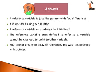 A reference variable is just like pointer with few differences. It is declared using & operator. A reference variable must always be initialized. The reference variable once defined to refer to a variable cannot be changed to point to other variable. You cannot create an array of references the way it is possible with pointer.
