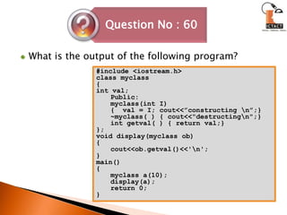 What is the output of the following program?#include <iostream.h>class myclass{int val;Public:myclass(int I){  val = I; cout<<”constructing \n”;}~myclass( ) { cout<<"destructing\n";}int getval( ) { return val;}};void display(myclass ob){cout<<ob.getval()<<'\n';}main(){myclass a(10);display(a);return 0;}