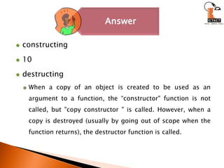 constructing10destructingWhen a copy of an object is created to be used as an argument to a function, the “constructor" function is not called, but "copy constructor " is called. However, when a copy is destroyed (usually by going out of scope when the function returns), the destructor function is called.