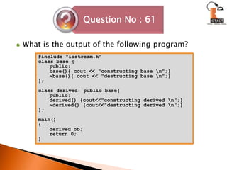 What is the output of the following program?#include "iostream.h"class base {public:base(){ cout << "constructing base \n";}~base(){ cout << "destructing base \n";}};class derived: public base{public:derived() {cout<<"constructing derived \n";}~derived() {cout<<"destructing derived \n";}};main(){derived ob;return 0;}