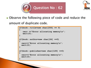 Observe the following piece of code and reduce the amount of duplicate code.if(book::title=new char[256] == 0){cerr <<"Error allocating memory\n";   exit(0);}if(book::author=new char[64] ==0){cerr<<"Error allocating memory\n";  exit(0);}if(book::publisher=new char[128] ==0){cerr<<"Error allocating memory\n";  exit(0);} 