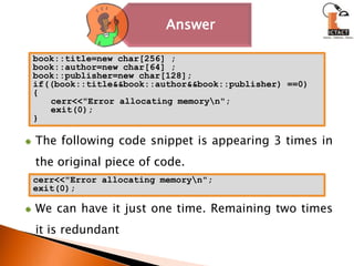 book::title=new char[256] ;book::author=new char[64] ;book::publisher=new char[128];if((book::title&&book::author&&book::publisher) ==0){cerr<<"Error allocating memory\n";exit(0);}The following code snippet is appearing 3 times in the original piece of code.We can have it just one time. Remaining two times it is redundantcerr<<"Error allocating memory\n";exit(0);