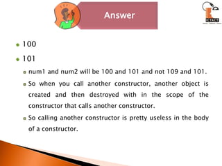 100101num1 and num2 will be 100 and 101 and not 109 and 101. So when you call another constructor, another object is created and then destroyed with in the scope of the constructor that calls another constructor.So calling another constructor is pretty useless in the body of a constructor.
