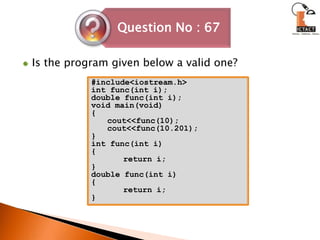 Is the program given below a valid one?#include<iostream.h>int func(int i);double func(int i);void main(void){cout<<func(10);cout<<func(10.201);}int func(int i){	return i;}double func(int i){	return i;} 