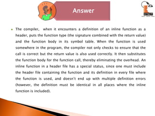 The compiler,  when it encounters a definition of an inline function as a header, puts the function type (the signature combined with the return value) and the function body in its symbol table. When the function is used somewhere in the program, the compiler not only checks to ensure that the call is correct but the return value is also used correctly. It then substitutes the function body for the function call, thereby eliminating the overhead. An inline function in a header file has a special status, since one must include the header file containing the function and its definition in every file where the function is used, and doesn’t end up with multiple definition errors (however, the definition must be identical in all places where the inline function is included).