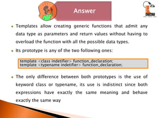 Templates allow creating generic functions that admit any data type as parameters and return values without having to overload the function with all the possible data types.Its prototype is any of the two following ones:The only difference between both prototypes is the use of keyword class or typename, its use is indistinct since both expressions have exactly the same meaning and behave exactly the same waytemplate <class indetifier> function_declaration;template <typename indetifier> function_declaration;