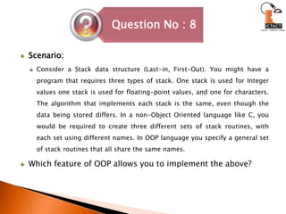 Scenario:Consider a Stack data structure (Last-in, First-Out). You might have a program that requires three types of stack. One stack is used for Integer values one stack is used for floating-point values, and one for characters. The algorithm that implements each stack is the same, even though the data being stored differs. In a non-Object Oriented language like C, you would be required to create three different sets of stack routines, with each set using different names. In OOP language you specify a general set of stack routines that all share the same names.Which feature of OOP allows you to implement the above?