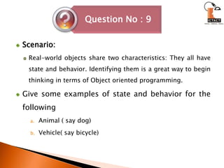 Scenario:Real-world objects share two characteristics: They all have state and behavior. Identifying them is a great way to begin thinking in terms of Object oriented programming.Give some examples of state and behavior for the following Animal ( say dog)Vehicle( say bicycle)