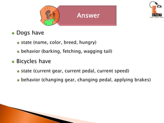 Dogs have state (name, color, breed, hungry) behavior (barking, fetching, wagging tail)Bicycles have state (current gear, current pedal, current speed) behavior (changing gear, changing pedal, applying brakes)