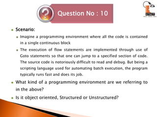 Scenario:Imagine a programming environment where all the code is contained in a single continuous blockThe execution of flow statements are implemented through use of Goto statements so that one can jump to a specified section of code. The source code is notoriously difficult to read and debug. But being a scripting language used for automating batch execution, the program typically runs fast and does its job. What kind of a programming environment are we referring to in the above?Is it object oriented, Structured or Unstructured?