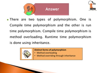 There are two types of polymorphism. One is Compile time polymorphism and the other is run time polymorphism. Compile time polymorphism is method overloading. Runtime time polymorphism is done using inheritance.