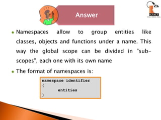Namespaces allow to group entities like classes, objects and functions under a name. This way the global scope can be divided in "sub-scopes", each one with its own nameThe format of namespaces is:	namespace identifier{	entities}