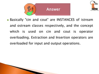 Basically "cin and cout" are INSTANCES of istream and ostream classes respectively, and the concept which is used on cin and cout is operator overloading. Extraction and Insertion operators are overloaded for input and output operations. 