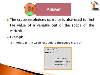 The scope resolutions operator is also used to find the value of a variable out of the scope of the variable.Example: ::i refers to the value just before the scope (i.e. 10)int i=10;main(){	int i=5;	cout<<::i;	cout<<i;}