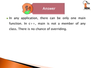 In any application, there can be only one main function. In c++, main is not a member of any class. There is no chance of overriding.