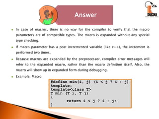 In case of macros, there is no way for the compiler to verify that the macro parameters are of compatible types. The macro is expanded without any special type checking.If macro parameter has a post incremented variable (like c++), the increment is performed two times.Because macros are expanded by the preprocessor, compiler error messages will refer to the expanded macro, rather than the macro definition itself. Also, the macro will show up in expanded form during debugging. Example: Macro:#define min(i, j) (i < j ? i : j)template:template<class T> T min (T i, T j) { 	return i < j ? i : j;}