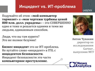 Инцидент vs. ИТ-проблема
Подумайте об этом: «мой компьютер
тормозит» и «мои чертежи турбины ценой
800 млн. долл. украдены» – это СОВЕРШЕННО
одно и тоже и решается одними и теми же
людьми, одинаковым способом.
Люди, что вы там курите?
Это же полное безумие!
Бизнес-инцидент это не ИТ-проблема.
Не путайте слово «инцидент» в ITIL с
инцидентом безопасности.
Инцидент безопасности это часто
компьютерное преступление.
Антон Чувакин
директор по
исследованиям
Gartner ,
выпускник МГУ
 