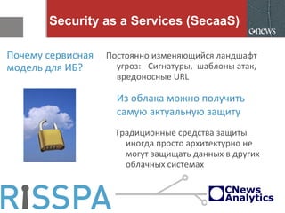 Security as a Services (SecaaS)
Почему сервисная
модель для ИБ?
Постоянно изменяющийся ландшафт
угроз: Сигнатуры, шаблоны атак,
вредоносные URL
Из облака можно получить
самую актуальную защиту
Традиционные средства защиты
иногда просто архитектурно не
могут защищать данных в других
облачных системах
 