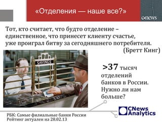 «Отделения — наше все?»
Рейтинг актуален на 28.02.13
РБК: Самые филиальные банки России
>37 тысяч
отделений
банков в России.
Нужно ли нам
больше?
Тот, кто считает, что будто отделение –
единственное, что принесет клиенту счастье,
уже проиграл битву за сегодняшнего потребителя.
(Бретт Кинг)
 