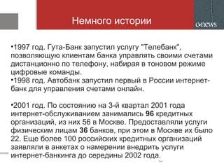 Немного истории
•1997 год. Гута-Банк запустил услугу "Телебанк",
позволяющую клиентам банка управлять своими счетами
дистанционно по телефону, набирая в тоновом режиме
цифровые команды.
•1998 год. Автобанк запустил первый в России интернет-
банк для управления счетами онлайн.
•2001 год. По состоянию на 3-й квартал 2001 года
интернет-обслуживанием занимались 96 кредитных
организаций, из них 56 в Москве. Предоставляли услуги
физическим лицам 36 банков, при этом в Москве их было
22. Еще более 100 российских кредитных организаций
заявляли в анкетах о намерении внедрить услуги
интернет-банкинга до середины 2002 года.
 