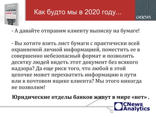 - А давайте отправим клиенту выписку на бумаге!
- Вы хотите взять лист бумаги с практически всей
охраняемой личной информацией, поместить ее в
совершенно небезопасный формат и позволить
десятку людей видеть этот документ без всякого
надзора? Да еще риск того, что любой в этой
цепочке может перехватить информацию в пути
или в почтовом ящике клиента? Мы этого никогда
не позволим!
Как будто мы в 2020 году...
Юридические отделы банков живут в мире «нет» .
 