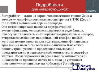 Подробности
(для интересующихся)
Eurograbber — один из вариантов известного трояна Zeus, а
точнее — модифицированная версия трояна ZITMO (Zeus in
the mobile), мобильной версии зловреда.
Она оптимизирована на обход двухфакторной
аутентификации, которая используется в ряде банков.
Это осуществляется за счёт перехвата одноразовым номеров,
отправляемых банком на мобильный телефон по SMS,
которые нужно вводить для подтверждения финансовых
транзакций на веб-сайте онлайн-банкинга. Как можно
понять, троян успешно проделывал это, заразив
предварительно и персональный компьютер, и смартфон
жертвы. После заражения персонального компьютера он
никак себя не проявлял до тех пор, пока не установит
программу-«компаньона» на мобильное устройство.
 
