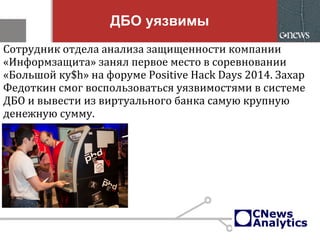 ДБО уязвимы
Сотрудник отдела анализа защищенности компании
«Информзащита» занял первое место в соревновании
«Большой ку$h» на форуме Positive Hack Days 2014. Захар
Федоткин смог воспользоваться уязвимостями в системе
ДБО и вывести из виртуального банка самую крупную
денежную сумму.
 