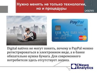 Нужно менять не только технологии,
но и процедуры
Digital natives не могут понять, почему в PayPal можно
регистрироваться в электронном виде, а в банке
обязательно нужна бумага. Для современного
потребителя здесь отсутствует логика.
 