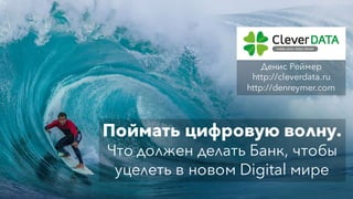 Поймать цифровую волну.
Что должен делать Банк, чтобы
уцелеть в новом Digital мире
Денис Реймер
http://cleverdata.ru
http://denreymer.com
 