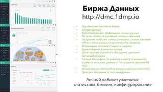 Биржа Данных
http://dmc.1dmp.io
• Подключение	участников	Биржи
• Загрузка	данных
• Деперсонализация.	 Шифрование	 личных	данных
• Поставка	сегментов	для	маркетинговых	кампаний
• Построение	 наиболее	полных	сегментов	с	использованием	
offline и	online	данных	от	различных	Поставщиков;
• Оптимизация	итоговой	стоимости	покупки;
• Единый	формат	данных	на	выходе
• Сопоставление	(мэтчинг)	и	обогащение	 	данными	
поставщиков	Биржи
• Готовый	3D-профиль	 по	каждому	клиенту	по	множеству	
атрибутов	на	основе	данных	от	Поставщиков (высокий	hit	
rate);
• Использование	online/offline	данных	и	данных	ecommerce;
• Проверка	легитимности	 поставки	данных.
Личный кабинет участника:
статистика,биллинг, конфигурирование
 