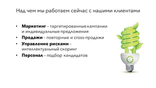 Над чем мы работаем сейчас с нашими клиентами
• Маркетинг – таргетированныекампании
и индивидуальные предложения
• Продажи – повторные и cross-продажи
• Управление рисками –
интеллектуальный скоринг
• Персонал – подбор кандидатов
 
