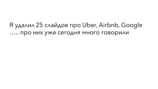 Я удалил 25 слайдов про Uber, Airbnb, Google
….. про них уже сегодня много говорили
 