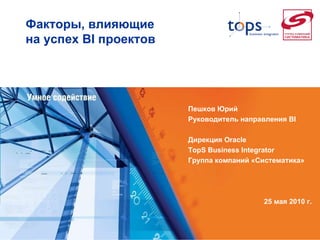Факторы, влияющие  на успех  BI  проектов  Пешков Юрий Руководитель направления  BI   Дирекция  Oracle TopS Business Integrator  Группа компаний «Систематика» 25  мая 2010 г. 