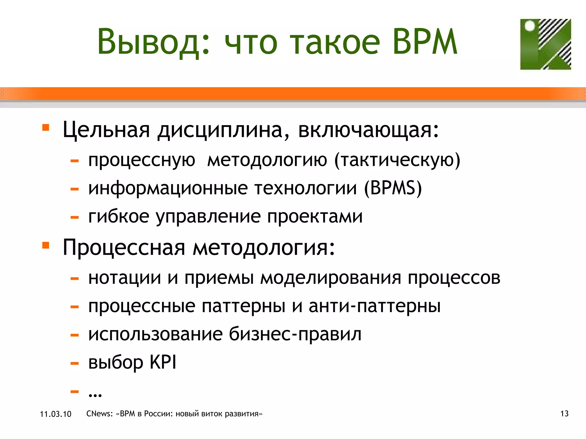 Вывод: что такое  BPM Цельная дисциплина, включающая: процессную  методологию (тактическую) информационные технологии ( BPMS) гибкое управление проектами Процессная методология: нотации и приемы моделирования процессов процессные паттерны и анти-паттерны использование бизнес-правил выбор  KPI … 11.03.10 CNews: «ВРМ в России: новый виток развития» 
