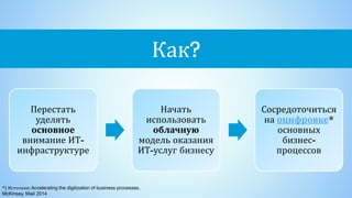 Как?
Перестать
уделять
основное
внимание ИТ-
инфраструктуре
Начать
использовать
облачную
модель оказания
ИТ-услуг бизнесу
Сосредоточиться
на оцифровке*
основных
бизнес-
процессов
*) Источник:Accelerating the digitization of business processes,
McKinsey, Май 2014
 