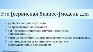 Источник: NIST
Полное определение в переводе RCCPA
 удобного доступа через сеть
 по требованию пользователя
 к ИТ ресурсам (серверам, системам хранения,
приложениям…),
 которые могут быть быстро предоставлены или возвращены
 с минимальными усилиями по управлению и
взаимодействию с поставщиком
Это [сервисная бизнес-]модель для
 