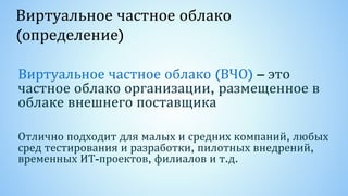 Виртуальное частное облако
(определение)
Виртуальное частное облако (ВЧО) – это
частное облако организации, размещенное в
облаке внешнего поставщика
Отлично подходит для малых и средних компаний, любых
сред тестирования и разработки, пилотных внедрений,
временных ИТ-проектов, филиалов и т.д.
 